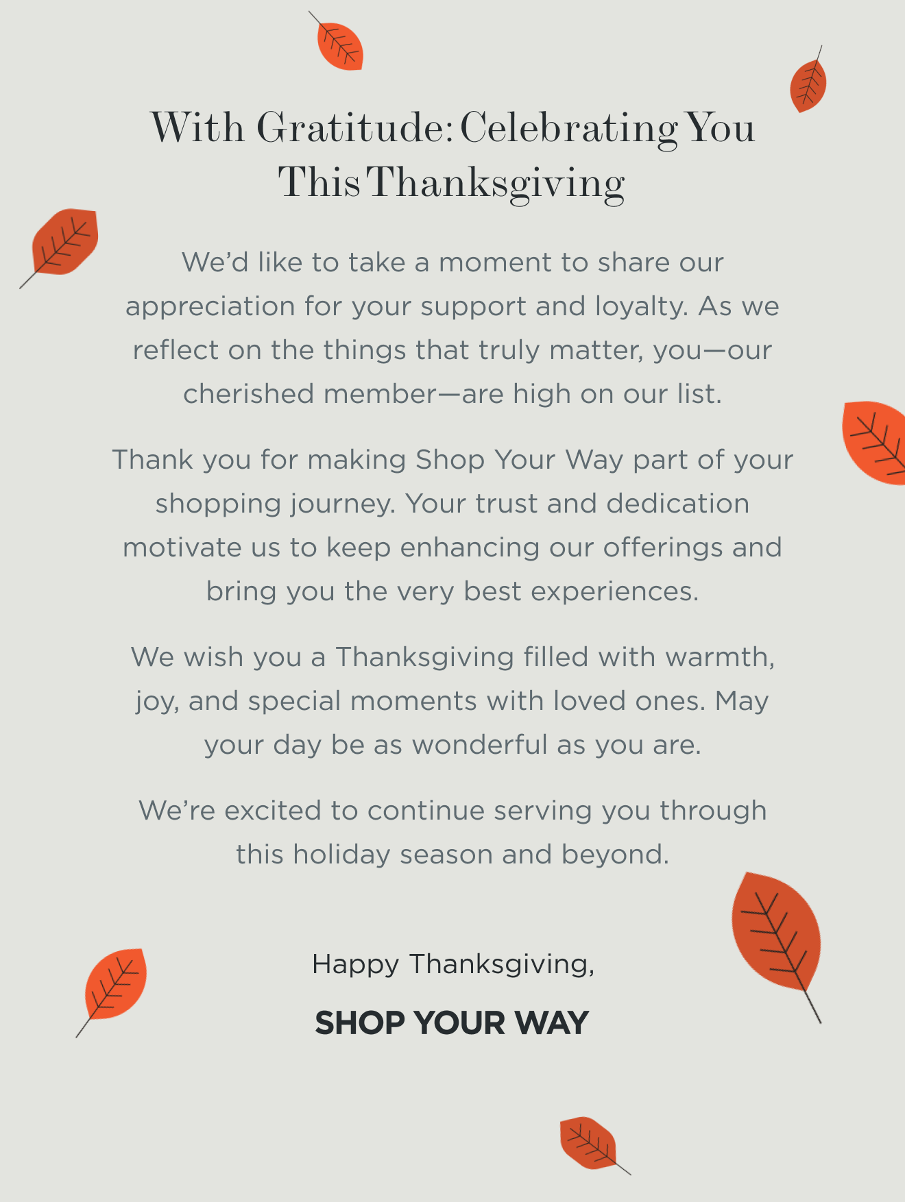 With Gratitude: Celebrating You This Thanksgiving | We’d like to take a moment to share our appreciation for your support and loyalty. As we reflect on the things that truly matter, you—our cherished member—are high on our list. Thank you for making Shop Your Way part of your shopping journey. Your trust and dedication motivate us to keep enhancing our offerings and bring you the very best experiences. We wish you a Thanksgiving filled with warmth, joy, and special moments with loved ones. May your day be as wonderful as you are. We’re excited to continue serving you through this holiday season and beyond. Happy Thanksgiving, Shop Your Way